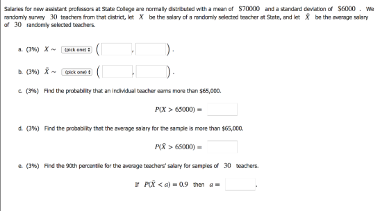 Salaries for new assistant professors at State College are normally distributed with a mean of $70000 and a standard deviation of S6000. We randomly survey 30 teachers from that district, let X be the salary of a randomly selected teacher at State, and let X be the average salary of 30 randomly selected teachers a. (3%) (pick one) b. (3%) X~(pick one) C. (3%) Find the probability that an individual teacher earns more than $65,000 P(X > 65000)- d. (3%) Find the probability that the average salary for the sample is more than $65,000. PX > 65000)- e. (3%) Find the 90th percentile for the average teachers, salary for samples of 30 teachers. If P(X < a) 0.9 then a-