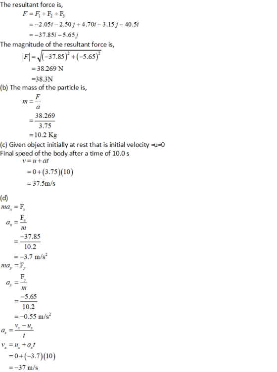 The resultant force is, --2.05i-2.50j +4.70i - 3.15 j- 40.5i --37.85i -5.65j The magnitude of the resultant force is, F-V(-37.85) +(-5.65) 38.269 N -38.3N (b) The mass of the particle is, 1 38.269 3.75 -10.2 Kg (c) Given object initially at rest that is initial velocity-u-0 Final speed of the body after a time of 10.0 s -0+(3.75) (10) -37.5m/s ma - F 37.85 -3.7 m/s ma,- 5.65 10.2 --0.55 m/s 03.7) (10) --37 m/s