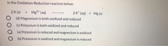 In the Oxidation-Reduction reaction below: 2K(s) + Mg2+ (aq) --------> 2K+ (aq) + Mg(s) (d) Magnesium is both oxidized and re