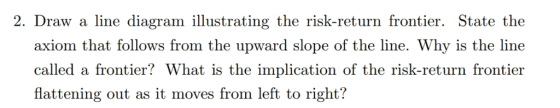 2. Draw a line diagram illustrating the risk-return frontier. State the axiom that follows from the upward slope of the line. Why is the line called a frontier? What is the implication of the risk-return frontier flattening out as it moves from left to right?