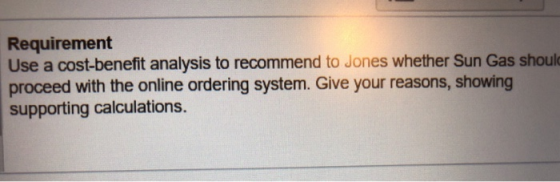 Requirement Use a cost-benefit analysis to recommend to Jones whether Sun Gas shoul proceed with the online ordering system. Give your reasons, showing supporting calculations.