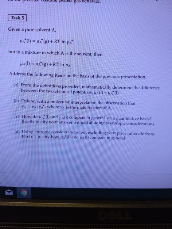 E PEIEE as Denavior Task 5 Given a pure solvent A, but in a mixture in which A is the solvent, then 1A(1) μΧ(g) + RT In ps. Address the following items on the basis of the previous presentation. (a) From the definitions provided, mathematically determine the difference between the two chemical potentials, μΑ (1) fend with a molecular interpretation the observation that AA where ta is the mole fraction of A How do μ Briefly justify your answer without alluding toentrepic considerations. (G) De de (l) and tx(1) c ompare in general on a quantitative bas is? a Using entropic considerations but excluding your prior rationale from Part (c), justify how μ (1) and ta(I) compare in general.