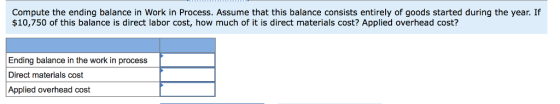 Compute the ending balance in Work in Process. Assume that this balance consists entirely of goods started during the year. If $10,750 of this balance is direct labor cost, how much of it is direct materials cost? Applied overhead cost? Ending balance in the work in process Direct materials cost Applied overhead cost