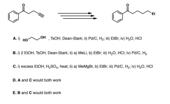 A. i) Ho^ OH, TOH, Dean-Stark; ii) Pd/C, H2; iii) EtBr; iv) H2O, HCI B. i) 2 EVOH, TOH, Dean-Stark; ii) a) MeLi, b) EtBr; iii
