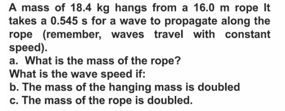 A mass of 18.4 kg hangs from a 16.0 m rope It takes a 0.545 s for a wave to propagate along the rope (remember, waves travel with constant speed). a. What is the mass of the rope? What is the wave speed if: b. The mass of the hanging mass is doubled C. The ma oubled. ss of the rope is d