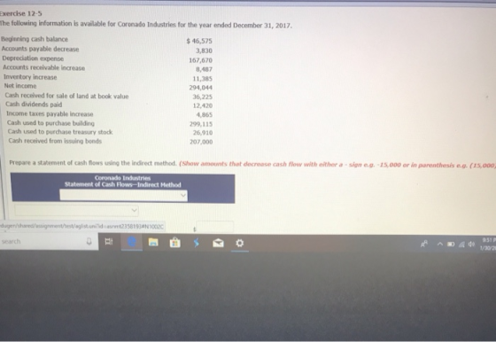 Exercise 12-5 The following information is available for Coronado Industries for the year ended December 31, 2017, Beginning cash balance Accounts payable decrease Depreciation expense Accounts receivable increase Inventory increase Net income $46,575 3,830 167,670 8,487 11,385 294,044 36,225 12,420 4,865 299,115 26,910 207,000 Cash received for sale of land at book value Cash dividends paid Income taxes payable increase Cash used to purchase building Cash used to purchase treasury stock Cash received from issuing bonds Prepare a statement of cash flows using the indirect method. (Show amounts that decrease cash flow with either a -sign e.g.-15,000 or in parenthesis e.g. (15,000, Coronado Industries Statement of Cash Flows-Indirect Method dugen/sharedPassignment/hest/gist.uniidsmt2358193 10020 951 р earch