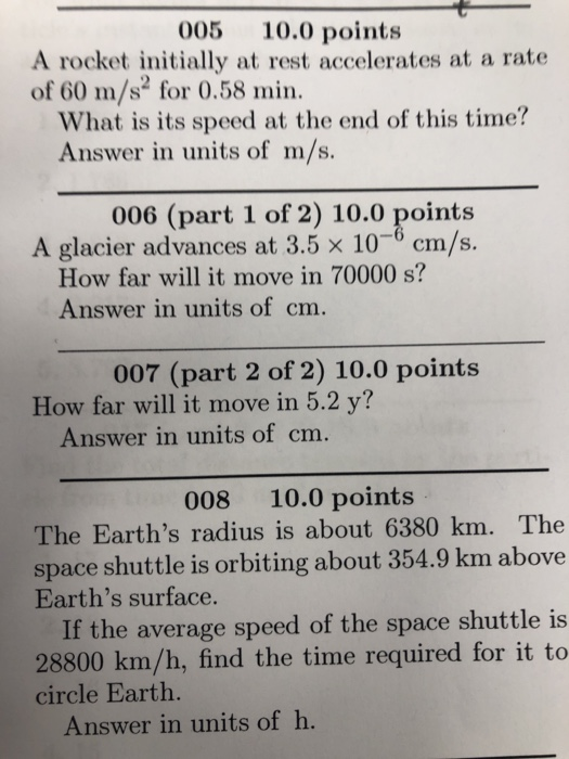 005 10.0 points A rocket initially at rest accelerates at a rate of 60 m/s for 0.58 min What is its speed at the end of this time? Answer in units of m/s. 006 (part 1 of 2) 10.0 points A glacier advances at 3.5 x 10-6 cm/s. How far will it move in 70000 s? Answer in units of cm. 007 (part 2 of 2) 10.0 points How far will it move in 5.2 y? Answer in units of cm. 008 10.0 points The Earths radius is about 6380 km. The space shuttle is orbiting about 354.9 km above Earths surface. If the average speed of the space shuttle is 28800 km/h, find the time required for it to circle Earth Answer in units of h.