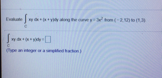 Evaluate xy dx + (x + y)dy along the curve y = 3x? from (-2,12) to (1,3). с xy dx + (x + y)dy = 0 xy dx + с (Type an integer
