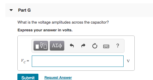 Part G What is the voltage amplitudes across the capacitor? Express your answer in volts. IVO AEO ? FA VC- V Submit Request A