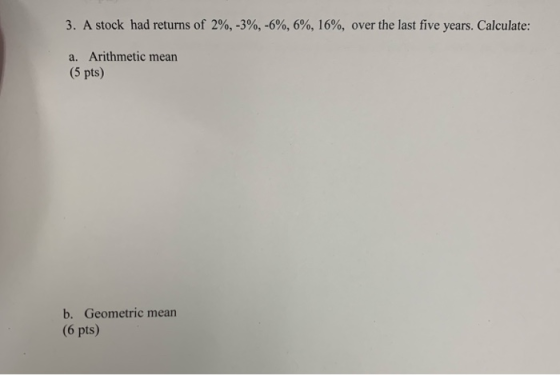 3. A stock had returns of 2%, -3%, -6%, 6%, 16%, over the last five years. Calculate: a. Arithmetic mean (5 pts) b. Geometric