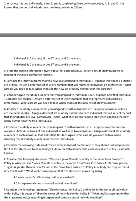 2. A society has two individuals, 1 and 2, and is considering three policy proposals, A, B, and C. It is known that the two individuals rank the three policies as follows: Individual 1: A the best, B the 2n best, and C the worst Individual 2: C the best, A the 2n best, and B the worst. e. From the ranking information given above, for each individual, assign a set of utility numbers to represent the given preference relation. f. Consider the utility numbers that you have just assigned to individual 1. Suppose individual 1s utilities are ordinal. Assign a different set of utility numbers that will represent individual 1s preferences. What care do you need to take when choosing the new set of utility numbers for this purpose? g. Consider again the utility numbers that you assigned to individual 1 in e. Suppose now that individual 1s utilities are cardinal. Assign a different set of utility numbers that will represent individual 1s preferences. What care do you need to take when choosing this new set of utility numbers? h. Consider the utility numbers that you assigned to both individuals in e. Suppose individual utilities are level comparable. Assign a different set of utility numbers to each individual that will reflect the fact that their utilities are level comparable. Again, what care do you need to take when choosing the new utility numbers for the two individuals? i. Consider the utility numbers that you assigned to both individuals in e. Suppose now that we can compare utility differences of one individual as well as of two individuals. Assign a different set of utility numbers to each individual that will reflect this fact. Again, what care do you need to take when choosing the new utility numbers for the two individuals? j. Consider the following statement: Since every individual prefers A to B, they should not adopt policy B. For this statement to be meaningful, do we need to assume that each individuals utility is cardinal? Explain, k. Consider the following statement: Person 1 gains 80 units of utility in the move from Policy C to Policy A, while person 2 loses 10 units of utility in the move from Policy C to Policy A. Because person 1s gain is greater than person 2s loss in the move from Policy Cto Policy A, nobody can dispute that A is better than C. What implicit assumption that this statement makes regarding k.1 each persons utility being ordinal or cardinal? k.2 interpersonal comparisons of individual utilities? L. Consider the following statement: Clearly, comparing Policy C and Policy B, the worst off individual under Policy C is better off than the worst off individual under Policy B. What implicit assumption that this statement makes regarding interpersonal comparisons of individual utilities?