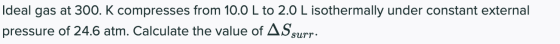 Ideal gas at 300. K compresses from 10.0 L to 2.0 L isothermally under constant external pressure of 24.6 atm. Calculate the