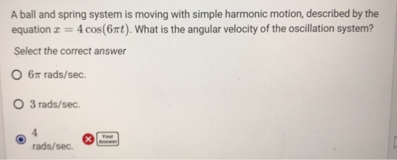 A ball and spring system is moving with simple harmonic motion, described by the equation x = 4 cos(6t). What is the angular velocity of the oscillation system? Select the correct answer ?6? rads/sec. O 3 rads/sec 4 rads/sec. newer Your