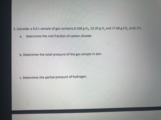 2. Consider a 4.0 L sample of gas contains 0.200 g H2, 19.20 go, and 17.60 g CO2 at 65.2°C. a. Determine the mol fraction of