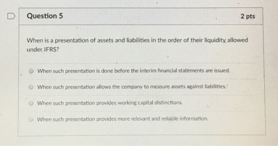 D Question 5 2 pts When is a presentation of assets and liabilities in the order of their liquidity allowed under IFRS? O When such presentation is done before the interim financial statements are issued. O When such presentation allows the company to measure assets against liabilities. O When such presentation provides working capital distinctions. When such presentation provides more relevant and reliable information.
