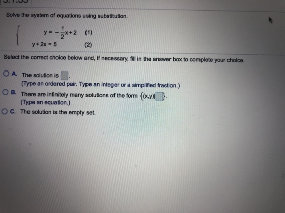 Solve the system of equations using substitution. y=--x + 2 2 (1) y+2x = 5 Select the correct choice below and, if necessary,fill in the answer box to complete your choice. 0 A. The solution is O B. ° C. The solution is the empty set. (Type an ordered pair. Type an integer or a simplified fraction.) There are infinitely many solutions of the form (x.yl (Type an equation.)