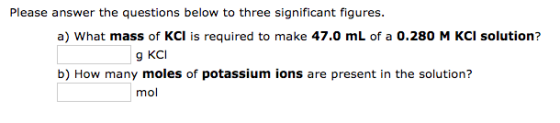 Please answer the questions below to three significant figures. a) What mass of KCI is required to make 47.0 mL of a 0.280 M