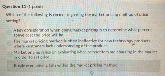 Question 11 (1 point) Which of the following is correct regarding the market pricing method of price setting? A key consideration when doing market pricing is to determine what percent above cost the price will be. The market pricing method is often ineffective for new technology products where customers lack understanding of the product. Market pricing relies on evaluating what competitors are charging in the market in order to set price. Break-even pricing falls within the market pricing method.