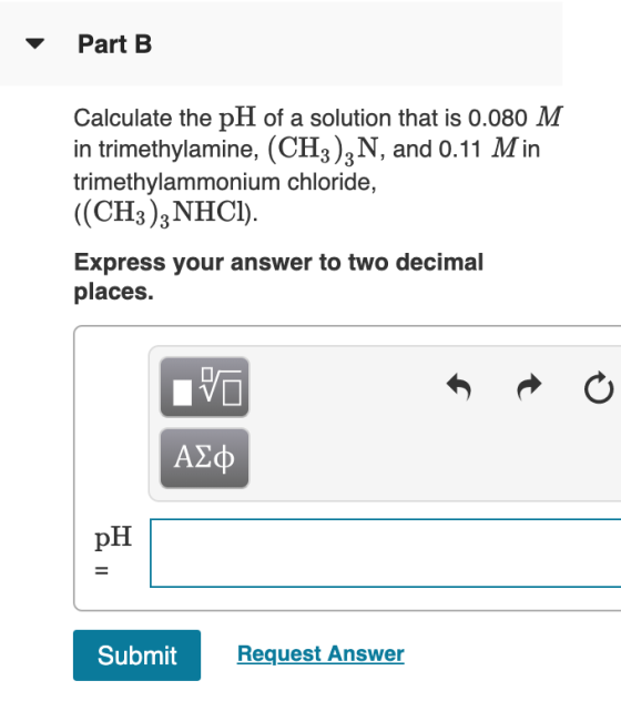 Part B Calculate the pH of a solution that is 0.080 M in trimethylamine, (CH3)3N, and 0.11 Min trimethylammonium chloride, ((