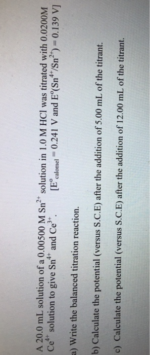 A 20.0 mL solution of a 0.00500 M Sn2 solution in 1.0 M HCI was titrated with 0.0200M Ce solution to give Sn and Csalomel 0.241 V and E (Sn /Sn2)-0.139 V) a) Write the balanced titration reaction. b) Calculate the potential (versus S.C.E) after the addition of 5.00 mL of the titrant. c) Calculate the potential (versus S.C.E) after the addition of 12.00 mL of the titrant.