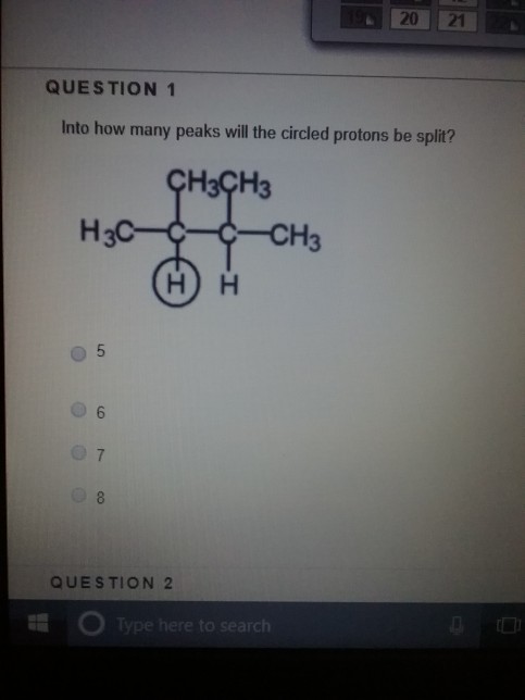QUESTION 1 Into how many peaks will the circled protons be split? H3CH3 -CH3 QUESTION 2 Type here to search re