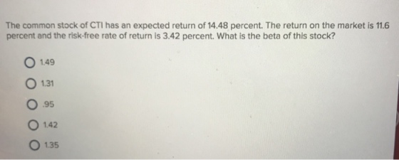 The common stock of CTI has an expected return of 14.48 percent. The return on the market is 11.6 percent and the risk-free rate of return is 3.42 percent. What is the beta of this stock? O 149 O 1.31 O 95 O 142 O 135