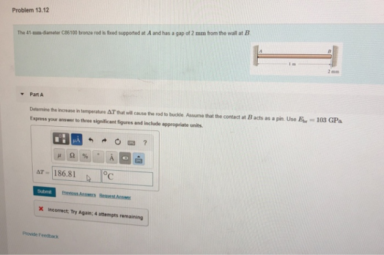 Problem 13.12 The 41-mm-diameter C86100 bronze rod is fixed supported at A and has a gap of 2 mm from the wall at B I m 2 mm Part A Determine the increase in temparature AT that wil cause the rod to buckle Assume that the contact at B acts as a pin. Use Eor 103 GPa Express your answer to three significant figures and include appropriate units. AT 186.81 Submit X Incorrect, Try Again; 4 attempts remaining Provide Feedback