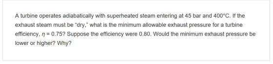 A turbine operates adiabatically with superheated steam entering at 45 bar and 400°C. If the exhaust steam must be dry, what is the minimum allowable exhaust pressure for a turbine efficiency, n 0.75? Suppose the efficiency were 0.80. Would the minimum exhaust pressure be lower or higher? Why?
