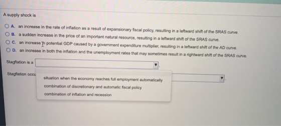 A supply shock is A. an increase in the rate of inflation as a result of expansionary fiscal policy, resulting in a leftward