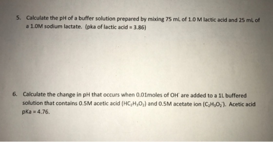 5. Calculate the pH of a buffer solution prepared by mixing 75 mL of 1.0 M lactic acid and 25 mL of a 1.0M sodium lactate. (pka of lactic acid 3.86) 6. Calculate the change in pH that occurs when 0.01moles of OH are added to a 1L buffered solution that contains 0.5M acetic acid (HC2H302) and 0.5M acetate ion (C2H302). Acetic acid pka = 4.76