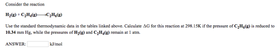 Consider the reaction IH2(g) + C2H4(g)>C2Hf(g) Use the standard thermodynamic data in the tables linked above. Calculate Δ@for this reaction at 298.15K if the pressure of C2H6 g is reduced to 10.34 mm Hg, while the pressures of H2(g) and C2H4(g) remain at 1 atm. ANSWER: kJ/mol