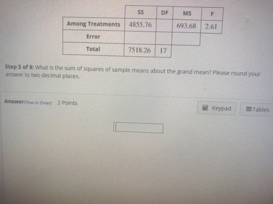 SSDF MS Among Treatments 4855.76 693.68 2.61 Error Total 7518.2617 Step s of 8: What is the sum of squares of sample means about the grand mean? Please round your answer to two decimal places. Answer(How to Enter) 2 Points |?Keypad | |?Tables