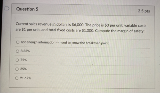 Question 5 2.5 pts Current sales revenue in dollars is $6,000. The price is $3 per unit, variable costs are $1 per unit, and