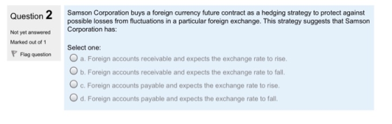 Ouestion 2Samson Corporation buys a foreign currency future contract as a hedging strategy to protect against possible losses from fluctuations in a particular foreign exchange. This strategy suggests that Samson Corporation has: Not yet answered Marked out of 1 Select one: Flag question O a. Foreign accounts receivable and expects the exchange rate to rise b. Foreign accounts receivable and expects the exchange rate to fall. O c. Foreign accounts payable and expects the exchange rate to rise. O d. Foreign accounts payable and expects the exchange rate to fal.