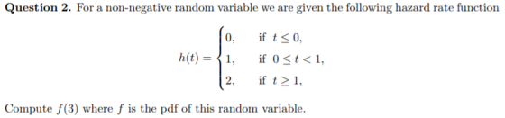 Question 2. For a non-negative random variable we are given the following hazard rate function 0, if t 0, 2, if t1 Compute f(3) where f is the pdf of this random variable.