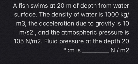 A fish swims at 20 m of depth from water surface. The density of water is 1000 kg/ m3, the acceleration due to gravity is 10