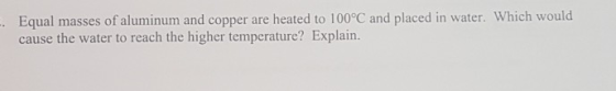 Equal masses of aluminum and copper are heated to 100°C and placed in water. Which would cause the water to reach the higher