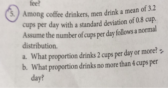fee? 5) Amon g coffee drinkers, men drink a mean of 3.4 cups per day with a standard deviation of 0.8 cup. Assum distribution. e the number of cups per day follows a normal a. What proportion drinks 2 cups per day or more? b. What proportion drinks no more than 4 cups per day?