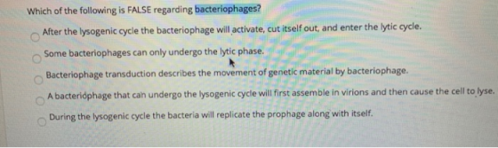 Which of the following is FALSE regarding bacteriophages? After the lysogenic cycle the bacteriophage will activate, cut itse