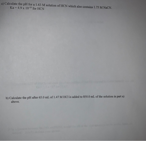 a) Calculate the pH for a 1.63 M solution of HCN which also contains 1.75 M NaCN. Ka = 4.9 x 10-10 for HCN b) Calculate the p