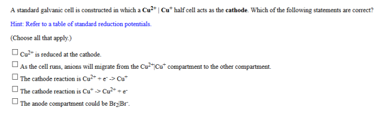A standard galvanic cell is constructed in which a Cu2+ | Cu half cell acts as the cathode. Which of the following statements are correct? Hint: Refer to a table of standard reduction potentials. (Choose all that apply.) Cu2+ is reduced at the cathode. As the cell runs, anions will migrate from the Cu2-jCu+ compartment to the other compartment. □ The cathode reaction is Cu2+ + e--> Cu- anions will migrate siom the CuiCu other compartment The cathode reaction is Cu+-> Cu2+ + e- The anode compartment could be Br2Br.