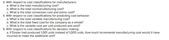 3. With respect to cost classifications for manufacturers a. What is the total manufacturing cost? b. What is the total nonmanufacturing cost? C. What is the total conversion cost and prime cost? 4. With respect to cost classifications for predicting cost behavior: a. What is the total variable manufacturing cost? b. What is the total fixed cost for the company as a whole? C. What is the variable cost per unit produced and sold? 5. With respect to cost classifications for decision making a. If Dozier had produced 1,001 units instead of 1,000 units, how much incremental manufacturing cost would it have incurred to make the additional unit?