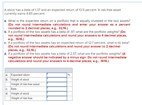 A stock has a beta of 1.37 and an expected return of 13.5 percent. A risk-free asset currently earns 4.65 percent. a. What is