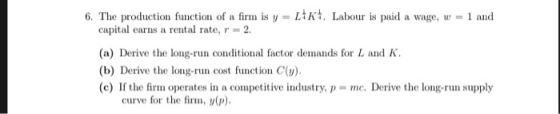 6. The production function of a firm is y = LIKt. Labour is paid a wage, w = 1 and capital earns a rental rate, r = 2. (a) De