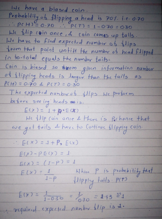 Je have a bia sed coio Probablily ob lipping a hrad is 701. ic o 70 i.e. 07o ble $1 P-i o in once i-4-coin c mesup tal Is Jc ha ve to find expected numbur o6 lips dro mthett Point un tīHthe number ob-head flippd in to-t otal equals the numbr tails Coin is biased so armgven infor malion numbut heads is darqer thar the tails as PCH):070 스 PCT): 0:30 ore see iog hcads us is ac qct tails A ha to Contius lippin1 Cojn E(x)--(J-P) = 1 1-0.3o 00 2-95의
