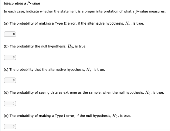 Interpreting a P-value In each case, indicate whether the statement is a proper interpretation of what a p-value measures. (a) The probability of making a Type II error, if the alternative hypothesis, Ha, is true. (b) The probability the null hypothesis, Ho, is true. (c) The probability that the alternative hypothesis, Ha, is true. (d) The probability of seeing data as extreme as the sample, when the null hypothesis, Ho, is true. (e) The probability of making a Type I error, if the null hypothesis, Ho, is true.