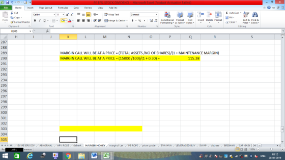 Home nert Page Layout Formulas Data Review View dd-Ins s Cut aCopy E AutoSum ー E ゴWrap Text ,_a. ars-函Merge & Center, $, % , 弼,8 C Paste B 1 u. Conditional Format CeInsert Delete Format Formatting as Table Styles2 Clear Sort &Find & Format Painter Clipboard Alignment Number Cells Edting K305 287 288 289 290 291 292 293 294 295 296 297 298 299 300 301 302 303 304 305 4 EV PE EPS DIV ABNORMAL APV ROSS deberk MARGIN MONEY MARGIN CALL WILL BE AT A PRICE = (TOTAL ASSETS /NO OF SHARES)/(1 + MAINTENANCE MARGIN) MARGIN CALL WILL BE AT A PRICE-(15000/100)/(1+0.30)- 115.38 al tax . PB ROPİ eEVA MVA LEVERAGED BUY SWAP distress BRIGHAN CAP GAINm 福 130% 03:12