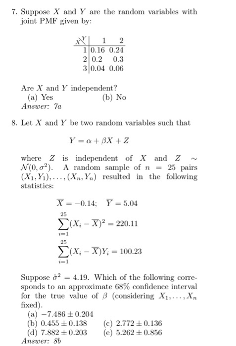 7. Suppose X and Y are the random variables with joint PMF given by: 10.16 0.24 2 0.2 0.3 3 0.04 0.06 Are X and Y independent? (a) Yes Answer: Ta (b) No 8. Let X and Y be two random variables such that where Z is independent of X and Z N(0, ?2). A random sample of n 25 pairs (Xi, Yi),..., (Xn,Yn) resulted in the following statistics: X=-0.14; Y-5.04 x-x)2-220.11 (xi-X)Y, 100.23 25 i-1 25 Suppose ?2-419. Which of the following corre- sponds to an approximate 68% confidence interval for the true value of ? (considering Xi, , xn fixed) (a) -7.486 +0.204 (b) 0.455 ±0.138 (d) 7.882±0.203 (c) 2.772 ±0.136 (e) 5.262±0.856 Answer: 8b