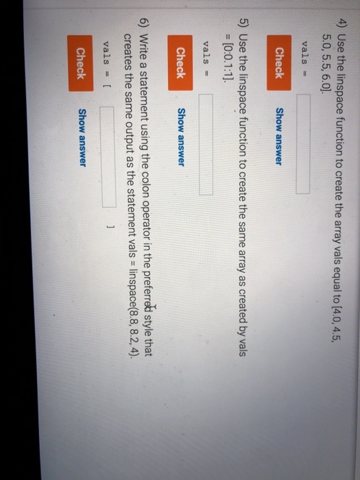4) Use the linspace function to create the array vals equal to (4.0,4.5, 5.0, 5.5, 6.0 vals = Check Shom Show answer 5) Use the linspace function to create the same array as created by vals vals = Check Show answer 6) Write a statement using the colon operator in the preferred style that creates the same output as the statement vals linspace(8.8, 8.2,4). vals = [ Check Show answer