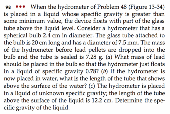 98 *°* When the hydrometer of Problem 48 (Figure 13-34) is placed in a liquid whose specific gravity is greater than some minimum value, the device floats with part of the glass tube above the liquid level. Consider a hydrometer that has a spherical bulb 2.4 cm in diameter. The glass tube attached to the bulb is 20 cm long and has a diameter of 7.5 mm. The mass of the hydrometer before lead pellets are dropped into the bulb and the tube is sealed is 7.28 g. (a) What mass of lead should be placed in the bulb so that the hydrometer just float:s in a liquid of specific gravity 0.78? (b) If the hydrometer is now placed in water, what is the length of the tube that shows above the surface of the water? (c) The hydrometer is placed in a liquid of unknown specific gravity; the length of the tube above the surface of the liquid is 12.2 cm. Determine the spe- cific gravity of the liquid
